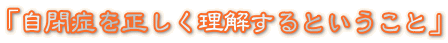 「自閉症を正しく理解するということ」